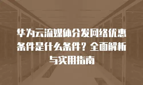 华为云流媒体分发网络优惠条件是什么条件？全面解析与实用指南
