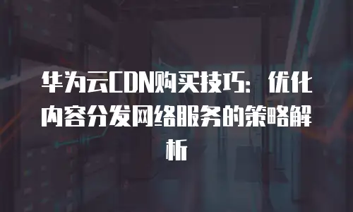 华为云CDN购买技巧：优化内容分发网络服务的策略解析