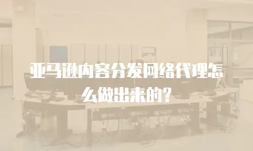 亚马逊内容分发网络代理怎么做出来的？