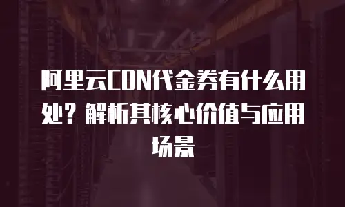 阿里云CDN代金券有什么用处？解析其核心价值与应用场景