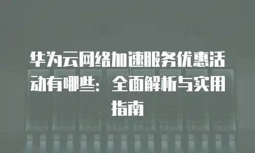 华为云网络加速服务优惠活动有哪些：全面解析与实用指南