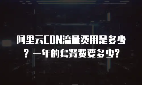 阿里云CDN流量费用是多少？一年的套餐费要多少？