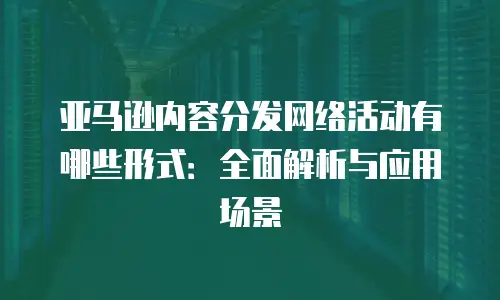 亚马逊内容分发网络活动有哪些形式：全面解析与应用场景