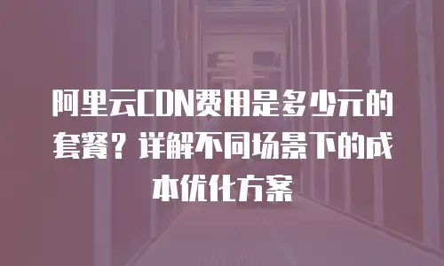 阿里云CDN费用是多少元的套餐？详解不同场景下的成本优化方案