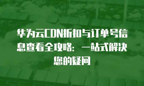 华为云CDN折扣与订单号信息查看全攻略：一站式解决您的疑问