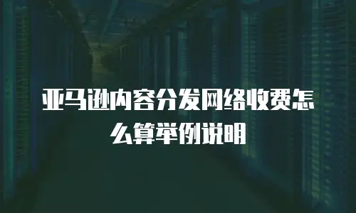 亚马逊内容分发网络收费怎么算举例说明