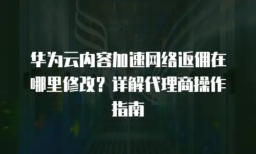 华为云内容加速网络返佣在哪里修改？详解代理商操作指南
