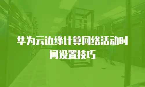 华为云边缘计算网络活动时间设置技巧