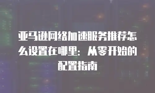 亚马逊网络加速服务推荐怎么设置在哪里：从零开始的配置指南