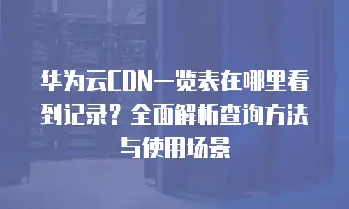 华为云CDN一览表在哪里看到记录？全面解析查询方法与使用场景
