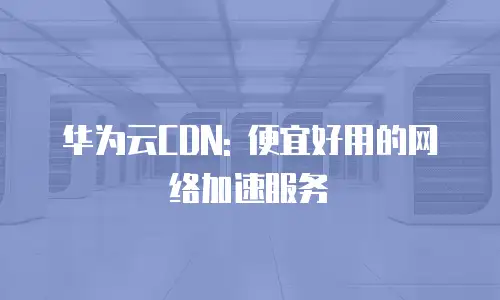 华为云CDN: 便宜好用的网络加速服务