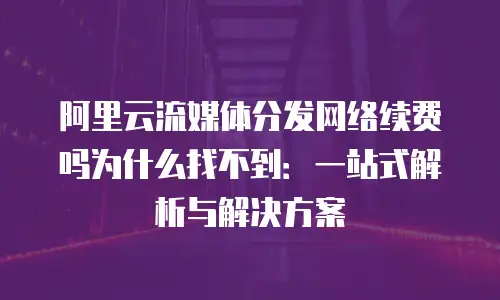 阿里云流媒体分发网络续费吗为什么找不到：一站式解析与解决方案