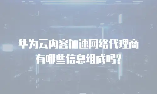 华为云内容加速网络代理商有哪些信息组成吗?