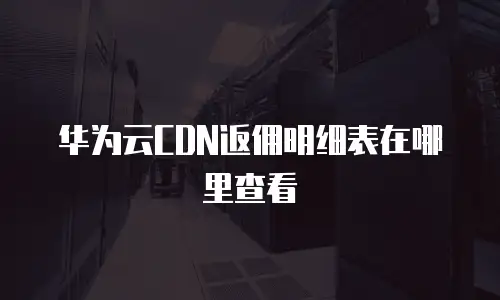 华为云CDN返佣明细表在哪里查看