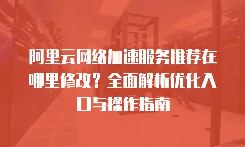阿里云网络加速服务推荐在哪里修改？全面解析优化入口与操作指南