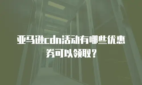 亚马逊cdn活动有哪些优惠券可以领取？