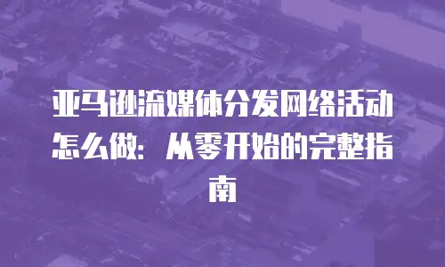 亚马逊流媒体分发网络活动怎么做：从零开始的完整指南