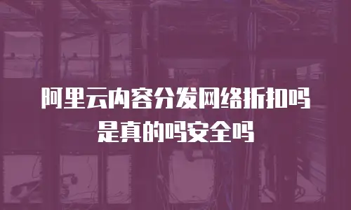 阿里云内容分发网络折扣吗是真的吗安全吗