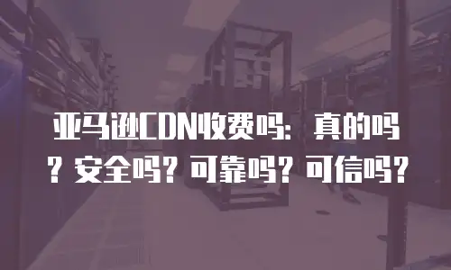 亚马逊CDN收费吗：真的吗？安全吗？可靠吗？可信吗？