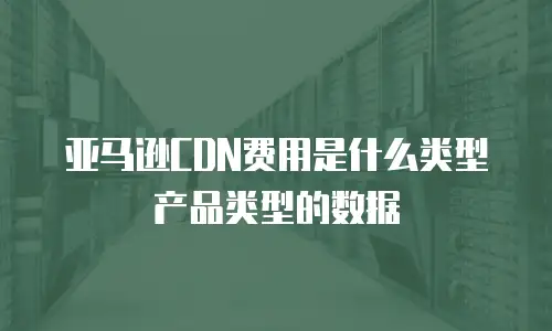 亚马逊CDN费用是什么类型产品类型的数据