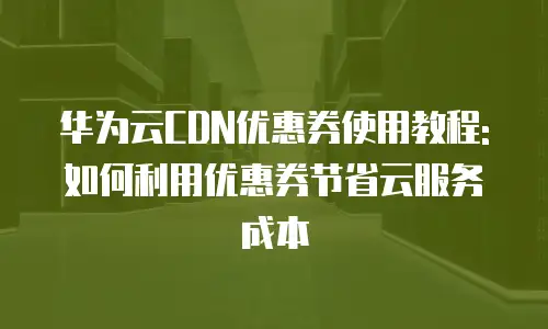华为云CDN优惠券使用教程:如何利用优惠券节省云服务成本
