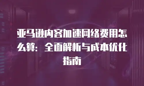 亚马逊内容加速网络费用怎么算：全面解析与成本优化指南