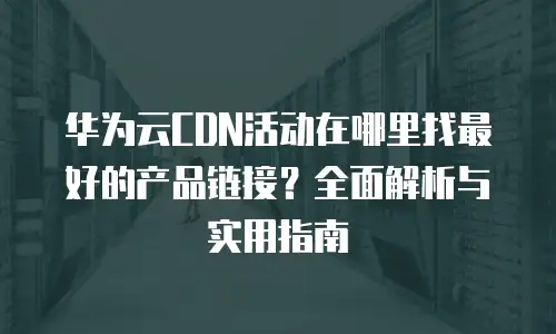 华为云CDN活动在哪里找最好的产品链接？全面解析与实用指南