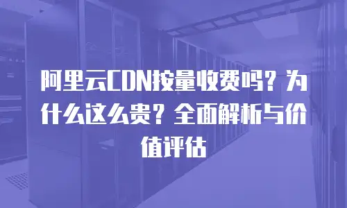 阿里云CDN按量收费吗？为什么这么贵？全面解析与价值评估