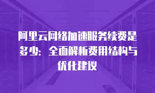阿里云网络加速服务续费是多少：全面解析费用结构与优化建议