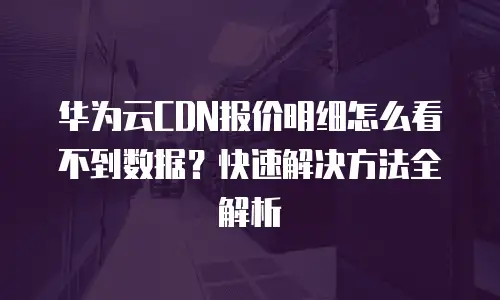 华为云CDN报价明细怎么看不到数据？快速解决方法全解析