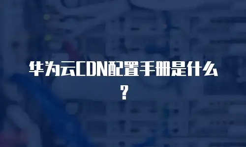 华为云CDN配置手册是什么？