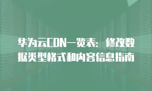 华为云CDN一览表：修改数据类型格式和内容信息指南