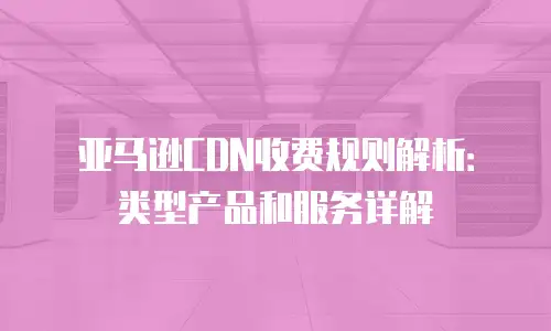 亚马逊CDN收费规则解析：类型产品和服务详解