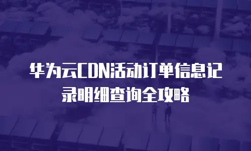 华为云CDN活动订单信息记录明细查询全攻略