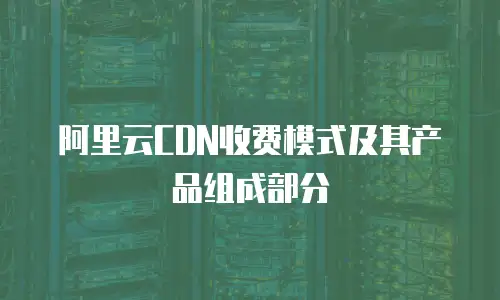 阿里云CDN收费模式及其产品组成部分