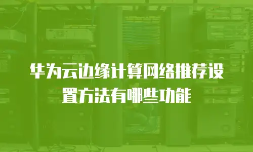 华为云边缘计算网络推荐设置方法有哪些功能