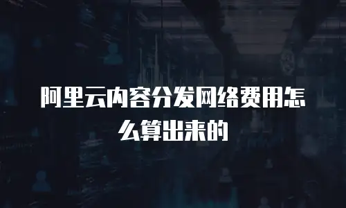 阿里云内容分发网络费用怎么算出来的