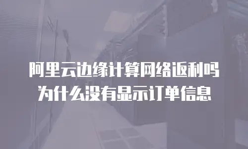 阿里云边缘计算网络返利吗为什么没有显示订单信息