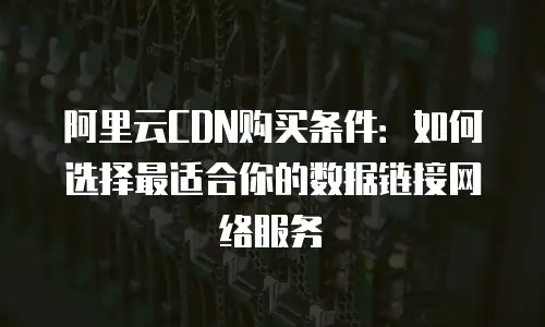 阿里云CDN购买条件：如何选择最适合你的数据链接网络服务