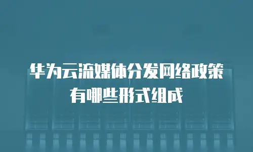 华为云流媒体分发网络政策有哪些形式组成
