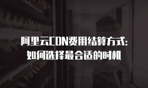 阿里云CDN费用结算方式：如何选择最合适的时机