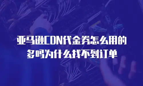 亚马逊CDN代金券怎么用的多吗为什么找不到订单