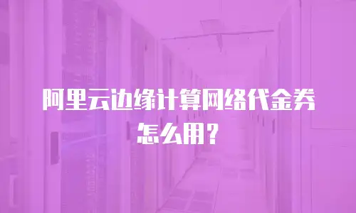 阿里云边缘计算网络代金券怎么用？