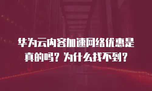 华为云内容加速网络优惠是真的吗？为什么找不到？