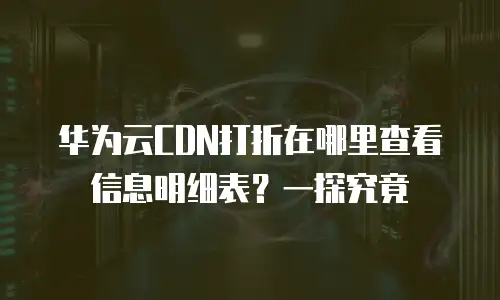华为云CDN打折在哪里查看信息明细表？一探究竟