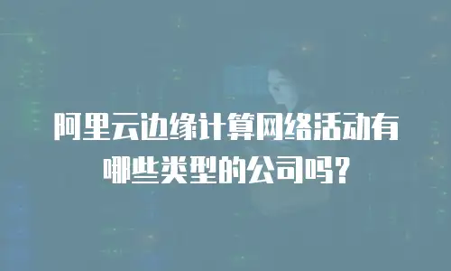 阿里云边缘计算网络活动有哪些类型的公司吗？