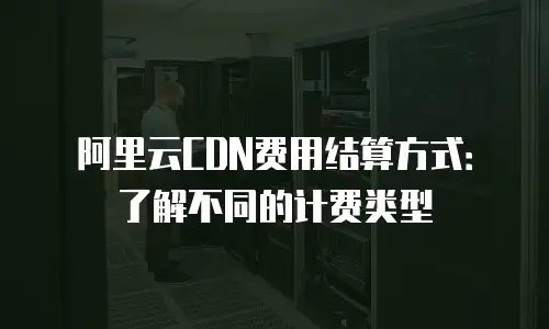 阿里云CDN费用结算方式：了解不同的计费类型