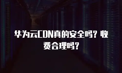 华为云CDN真的安全吗？收费合理吗？
