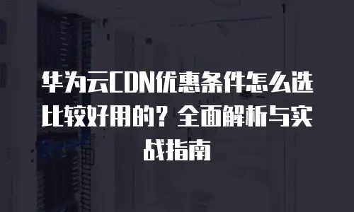 华为云CDN优惠条件怎么选比较好用的？全面解析与实战指南