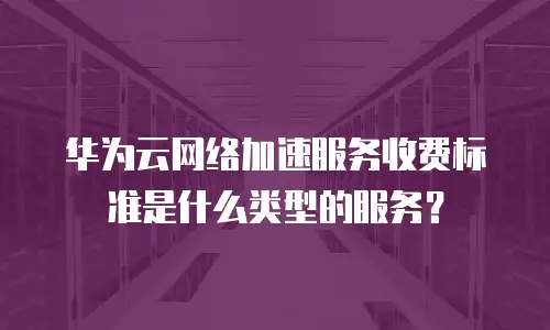 华为云网络加速服务收费标准是什么类型的服务？